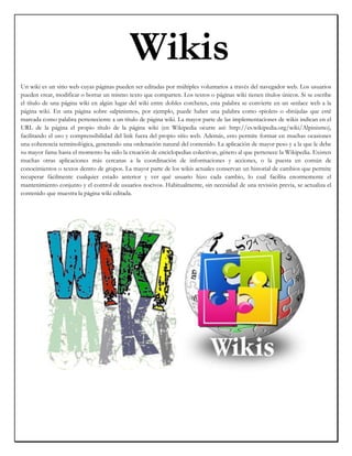 95250019050Wikis00Wikis          <br />Un wiki es un sitio web cuyas páginas pueden ser editadas por múltiples voluntarios a través del navegador web. Los usuarios pueden crear, modificar o borrar un mismo texto que comparten. Los textos o páginas wiki tienen títulos únicos. Si se escribe el título de una página wiki en algún lugar del wiki entre dobles corchetes, esta palabra se convierte en un «enlace web a la página wiki. En una página sobre «alpinismo», por ejemplo, puede haber una palabra como «piolet» o «brújula» que esté marcada como palabra perteneciente a un título de página wiki. La mayor parte de las implementaciones de wikis indican en el URL de la página el propio título de la página wiki (en Wikipedia ocurre así: http://es.wikipedia.org/wiki/Alpinismo), facilitando el uso y comprensibilidad del link fuera del propio sitio web. Además, esto permite formar en muchas ocasiones una coherencia terminológica, generando una ordenación natural del contenido. La aplicación de mayor peso y a la que le debe su mayor fama hasta el momento ha sido la creación de enciclopedias colectivas, género al que pertenece la Wikipedia. Existen muchas otras aplicaciones más cercanas a la coordinación de informaciones y acciones, o la puesta en común de conocimientos o textos dentro de grupos. La mayor parte de los wikis actuales conservan un historial de cambios que permite recuperar fácilmente cualquier estado anterior y ver qué usuario hizo cada cambio, lo cual facilita enormemente el mantenimiento conjunto y el control de usuarios nocivos. Habitualmente, sin necesidad de una revisión previa, se actualiza el contenido que muestra la página wiki editada.<br />Como se utiliza?<br />Los usuarios pueden crear, modificar o borrar un mismo texto que comparten. Los textos o “páginas wiki” tienen títulos únicos. Si se escribe el título de una “página-wiki” en algún lugar del wiki, esta palabra se convierte en un “enlace web” (o “link”) a la página web. En una página sobre “alpinismo” puede haber una palabra como “piolet” o “brújula” que esté marcada como palabra perteneciente a un título de página wiki. La mayor parte de las implementaciones de wikis indican en el URL de la página el propio título de la página wiki:), facilitando el uso y comprensibilidad del link fuera del propio sitio web. Además, esto permite formar en muchas ocasiones una coherencia terminológica, generando una ordenación natural del contenido. La aplicación de mayor peso y a la que le debe su mayor fama hasta el momento ha sido la creación de enciclopedias colaborativas, género al que pertenece la Wikipedia. Existen muchas otras aplicaciones más cercanas a la coordinación de informaciones y acciones, o la puesta en común de conocimientos o textos dentro de grupos. La mayor parte de los wikis actuales conservan un historial de cambios que permite recuperar fácilmente cualquier estado anterior y ver ‘quién’ hizo cada cambio, lo cual facilita enormemente el mantenimiento conjunto y el control de usuarios destructivos. Habitualmente, sin necesidad de una revisión previa, se actualiza el contenido que muestra la página wiki editada.<br />