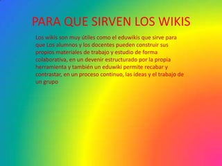 PARA QUE SIRVEN LOS WIKISLos wikis son muy útiles como el eduwikis que sirve para que Los alumnos y los docentes pueden construir sus propios materiales de trabajo y estudio de forma colaborativa, en un devenir estructurado por la propia herramienta y también un eduwiki permite recabar y contrastar, en un proceso continuo, las ideas y el trabajo de un grupo