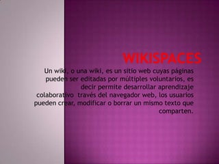 WIKISPACES Un wiki, o una wiki, es un sitio web cuyas páginas pueden ser editadas por múltiples voluntarios, es decir permite desarrollar aprendizaje colaborativo  través del navegador web, los usuarios pueden crear, modificar o borrar un mismo texto que comparten. 