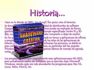 Historia... Nace en la década de 1980, Jim Knopf, fue quien creo el termino Se denomina Shareware a una modalidad de distribución de software (juegos o programas) para que el mismo pueda ser evaluado de forma gratuita, pero generalmente por un tiempo especificado (entre 15 y 30 días, una vez pasado este tiempo se debe comprarlo o dejar de usarlo) E n los primeros años el shareware surgió en torno a aplicaciones de oficina y programas semejantes, los 90 fueron los años de las aplicaciones de sistema y los juegos. El hecho que declinaran los primeros, se debió en gran medida a la aparición de Windows, en particular del tan popular Windows 3.1, que ya incluía los programas básicos de manejo de agenda, notas, calculadora, etc. L os programas shareware originalmente eran aplicaciones para MS-DOS, pero actualmente suelen ser utilidades que se ejecutan bajo Microsoft Windows, siendo cada vez más abundantes los programas para Mac OS, Linux, Palm, WinCE, etc. 