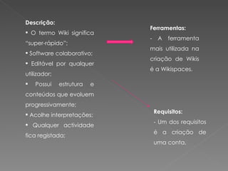 Descrição: O termo Wiki significa “super-rápido”; Software colaborativo; Editável por qualquer utilizador; Possui estrutura e conteúdos que evoluem progressivamente; Acolhe interpretações; Qualquer actividade fica registada;  Ferramentas: - A ferramenta mais utilizada na criação de Wikis é a Wikispaces. Requisitos: - Um dos requisitos é a criação de uma conta. 