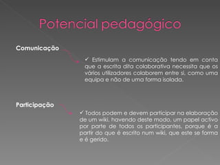 Comunicação Estimulam a comunicação tendo em conta que a escrita dita colaborativa necessita que os vários utilizadores colaborem entre si, como uma equipa e não de uma forma isolada. Participação   Todos podem e devem participar na elaboração de um wiki, havendo deste modo, um papel activo por parte de todos os participantes, porque é a partir do que é escrito num wiki, que este se forma e é gerido. 