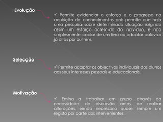 Evolução   Permite evidenciar o esforço e o progresso na aquisição de conhecimentos pois permite que haja uma pesquisa sobre determinada situação exigindo assim um esforço acrescido do indivíduo, e não simplesmente copiar de um livro ou adoptar palavras já ditas por outrem. Selecção   Permite adaptar os objectivos individuais dos alunos aos seus interesses pessoais e educacionais. Motivação   Ensina a trabalhar em grupo através da necessidade de discussão antes de realizar alterações, sendo necessário quase sempre um registo por parte dos intervenientes. 
