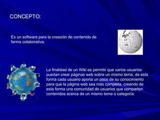 CONCEPTO: Es un software para la creación de contenido de forma colaborativa.  La finalidad de un Wiki es permitir que varios usuarios puedan crear páginas web sobre un mismo tema, de esta forma cada usuario aporta un poco de su conocimiento para que la página web sea más completa, creando de esta forma una comunidad de usuarios que comparten contenidos acerca de un mismo tema o categoría.  