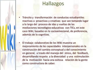 Hallazgos

• Tránsito y transformación de conductas estudiantiles
  reactivas a proactivas y creativas que van tomando lugar
  a lo largo del proceso de idas y vueltas de las
  mediaciones tecnológico-educativas con TICs, en este
  caso Wiki, basadas en lo socioemocional, de preferencia,
  además de lo cognitivo.

• El trabajo colaborativo de los Wiki muestra un
  mejoramiento de las capacidades interpersonales en la
  construcción del cambio conceptual y del conocimiento
  en general, a través del manejo del stress, del feedback,
  desarrollando respeto a la diversidad y una estimulación
  de la motivación hacia una exitosa relación de la gente
  como constructora de saber.
 