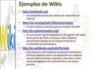 Ejemplos de Wikis
• http://wikipedia.org
   – Encicolopedia escrita por cientos de voluntarios en
     Internet
• http://c2.com/cgi/wiki?WelcomeVisitors
   – Provee enlaces a recursos para la creación de wikis
• http://es.epistemowikia.org/
   – es una revista hiperenclopédica de divulgación del saber;
     forma parte de CALA, el Campus Libre y Abierto,
     actualmente alojado en el campus virtual de la
     Universidad de Extremadura
• http://es.wikibooks.org/wiki/Portada
   – Este proyecto está integrado al proyecto wikimedia y
     tiene por objetivo poner a la disposición de cualquier
     persona libros de texto, manuales, tutoriales u otros
     textos pedagógicos de contenido libre y de acceso
     gratuito.
 