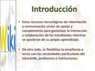 Introducción
• Estos recursos tecnológicos de información
  y comunicación sirven de apoyo y
  complemento para garantizar la interacción
  y colaboración de los estudiantes mientras
  se apoderan de su propio aprendizaje.

• De otro lado, se flexibiliza la enseñanza a
  tenor con las necesidades particulares del
  educando, profesores e instituciones.
 