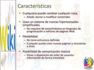 Características
• Cualquiera puede cambiar cualquier cosa.
   – Añadir, borrar o modificar contenidos
• Usan un sistema de marcas hipertextuales
  simplificadas
   – No requiere de conocimientos en lenguajes de
     programación o editores de páginas Web.
• Flexibilidad
   – No tiene estructura definida
   – Cualquier puede crear nuevas páginas y vincularlas
     a otras
• Posibilidad de comunicación masiva
   – Poner a disposición de miles de usuarios
     información de forma inmediata
 
