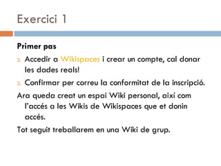 Exercici 1 Primer pas Accedir a  Wikispaces  i crear un compte, cal donar les dades reals!  Confirmar per correu la conformitat de la inscripció. Ara queda creat un espai Wiki personal, així com l’accés a les Wikis de Wikispaces que et donin accés.  Tot seguit treballarem en una Wiki de grup. 