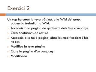 Exercici 2 Un cop ha creat la teva pàgina, a la Wiki del grup, podem ja treballar la Wiki. Accedeix a la pàgina de qualsevol dels teus companys. Crea anotacions de revisió Accedeix a la teva pàgina, obre les modificacions i fes-ne cas Modifica la teva pàgina Obre la pàgina d’un company Modifica-la 