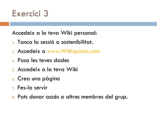 Exercici 3 Accedeix a la teva Wiki personal: Tanca la sessió a sostenibilitat. Accedeix a  www.Wikispaces.com   Posa les teves dades Accedeix a la teva Wiki Crea una pàgina Fes-la servir Pots donar accés a altres membres del grup. 