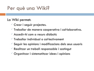 Per què una Wiki? La Wiki permet: Crear i seguir projectes. Treballar de manera cooperativa i col·laborativa. Accedir-hi com a recurs didàctic Treballar individual o col·lectivament Seguir les opinions i modificacions dels seus usuaris Realitzar un treball responsable i sostingut Organitzar i sistematitzar idees i opinions 