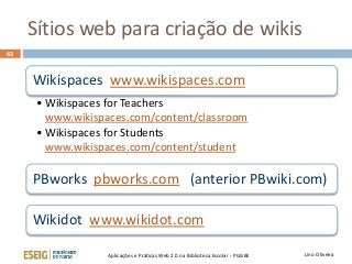 Sítios web para criação de wikis
Lino OliveiraAplicações e Práticas Web 2.0 na Biblioteca Escolar - PGGBE
43
Wikispaces www.wikispaces.com
• Wikispaces for Teachers
www.wikispaces.com/content/classroom
• Wikispaces for Students
www.wikispaces.com/content/student
PBworks pbworks.com (anterior PBwiki.com)
Wikidot www.wikidot.com
 
