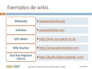 Exemplos de wikis
Lino OliveiraAplicações e Práticas Web 2.0 na Biblioteca Escolar - PGGBE
44
• www.wikipedia.orgWikipedia
• www.wikihow.comwikiHow
• http://wiki.oss-watch.ac.ukOSS Watch
• http://www.wiki-teacher.comWiki-Teacher
• http://bullrunlibrary.pbwiki.com/
Bull Run Regional
Library
 