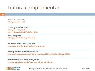 Leitura complementar
Lino OliveiraAplicações e Práticas Web 2.0 na Biblioteca Escolar - PGGBE
45
Wiki: Welcome Visitors
http://www.wiki.org/
The Original WikiWikiWeb
http://c2.com/cgi/wiki
http://c2.com/cgi/wiki?WikiWikiWeb
Wiki - Wikipedia
http://en.wikipedia.org/wiki/Wiki
How Wikis Works - Howstuffworks
http://computer.howstuffworks.com/wiki.htm
7 Things You Should Know about Wikis
http://connect.educause.edu/library/abstract/7ThingsYouShouldKnow/39381
Wide Open Spaces: Wikis, Ready or Not
http://www.educause.edu/pub/er/erm04/erm0452.asp
 