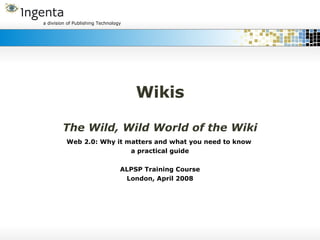 Wikis The Wild, Wild World of the Wiki Web 2.0: Why it matters and what you need to know  a practical guide ALPSP Training Course London, April 2008 