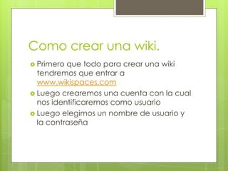 Como crear una wiki.
 Primero que todo para crear una wiki
  tendremos que entrar a
  www.wikispaces.com
 Luego crearemos una cuenta con la cual
  nos identificaremos como usuario
 Luego elegimos un nombre de usuario y
  la contraseña
 