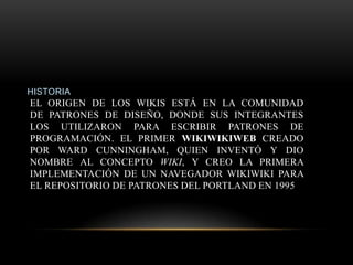 HISTORIA
EL ORIGEN DE LOS WIKIS ESTÁ EN LA COMUNIDAD
DE PATRONES DE DISEÑO, DONDE SUS INTEGRANTES
LOS UTILIZARON PARA ESCRIBIR PATRONES DE
PROGRAMACIÓN. EL PRIMER WIKIWIKIWEB CREADO
POR WARD CUNNINGHAM, QUIEN INVENTÓ Y DIO
NOMBRE AL CONCEPTO WIKI, Y CREO LA PRIMERA
IMPLEMENTACIÓN DE UN NAVEGADOR WIKIWIKI PARA
EL REPOSITORIO DE PATRONES DEL PORTLAND EN 1995
 