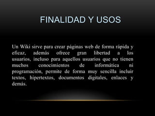 FINALIDAD Y USOS

Un Wiki sirve para crear páginas web de forma rápida y
eficaz, además ofrece gran libertad a los
usuarios, incluso para aquellos usuarios que no tienen
muchos      conocimientos      de    informática    ni
programación, permite de forma muy sencilla incluir
textos, hipertextos, documentos digitales, enlaces y
demás.
 