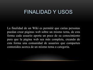 FINALIDAD Y USOS

La finalidad de un Wiki es permitir que carias personas
puedan crear páginas web sobre un mismo tema, de esta
forma cada usuario aporta un poco de su conocimiento
para que la página web sea más completa, creando de
esta forma una comunidad de usuarios que comparten
contenidos acerca de un mismo tema o categoría.
 