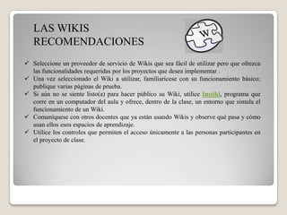 LAS WIKIS
   RECOMENDACIONES
 Seleccione un proveedor de servicio de Wikis que sea fácil de utilizar pero que ofrezca
  las funcionalidades requeridas por los proyectos que desea implementar .
 Una vez seleccionado el Wiki a utilizar, familiarícese con su funcionamiento básico;
  publique varias páginas de prueba.
 Si aún no se siente listo(a) para hacer público su Wiki, utilice Instiki, programa que
  corre en un computador del aula y ofrece, dentro de la clase, un entorno que simula el
  funcionamiento de un Wiki.
 Comuníquese con otros docentes que ya están usando Wikis y observe qué pasa y cómo
  usan ellos esos espacios de aprendizaje.
 Utilice los controles que permiten el acceso únicamente a las personas participantes en
  el proyecto de clase.
 