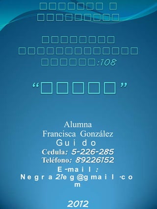 Alumna
      Francisca González
         Gu i d o
     Cedula: 5-226-285
     Teléfono: 89226152
          E -m a i l :
N e g r a 21e g @g m a i l .c o
               m

            2012
 