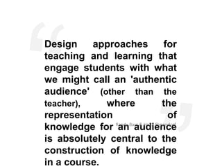 Design    approaches                for
teaching and learning that
engage students with what
we might call an 'authentic
audience' (other than the
teacher),    where                  the
representation                        of
knowledge for Randy Bass & Heidi Elmendorf
               an audience
is absolutely central to the
construction of knowledge
in a course.
 