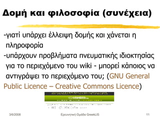 Δομή και φιλοσοφία (συνέχεια) -γιατί υπάρχει έλλειψη δομής και χάνεται η πληροφορία   - υπάρχουν  προβλήματα πνευματικής ιδιοκτησίας για το περιεχόμενο του wiki - μπορεί  κάποιος  να αντιγράψει  το περιεχόμενο του;  ( GNU General Public Licence – Creative Commons Licence ) Ερευνητική Ομάδα GreekLIS 3/6/2008 