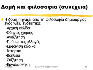 Δομή και φιλοσοφία (συνέχεια) Η δομή πηγάζει από τη φιλοσοφία δημιουργίας ενός  wiki , ενδεικτικά : - Αρχική σελίδα - Οδηγίες χρήσης - Αναζήτηση - Πρόσφατες αλλαγές - Εμφάνιση κώδικα - Ιστορικό - Βοήθεια - Συζήτηση - Εργαλειοθήκη Ερευνητική Ομάδα GreekLIS 3/6/2008 