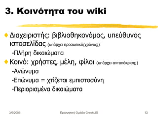 3.  Κοινότητα του  wiki Διαχειριστής :  βιβλιοθηκονόμος, υπεύθυνος ιστοσελίδας   ( υπάρχει προσωπικό/χρόνος; ) -Πλήρη δικαιώματα Κοινό :  χρήστες, μέλη, φίλοι  ( υπάρχει ανταπόκριση; ) -Ανώνυμα -Επώνυμα = χτίζεται εμπιστοσύνη -Περιορισμένα δικαιώματα Ερευνητική Ομάδα GreekLIS 3/6/2008 