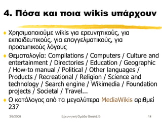 4. Πόσα και ποια wikis υπάρχουν Χρησιμοποιούμε  wikis  για  ερευνητικούς, για εκπαιδευτικούς, για επαγγελματικούς, για προσωπικούς λόγους Θεματολογία :  Compilations / Computers / Culture and entertainment / Directories / Education / Geographic / How-to manual / Political / Other languages / Products / Recreational / Religion / Science and technology / Search engine / Wikimedia / Foundation projects / Societal / Travel... Ο  κατάλογος από τα μεγαλύτερα  MediaWikis  αριθμεί 237 Ερευνητική Ομάδα GreekLIS 3/6/2008 