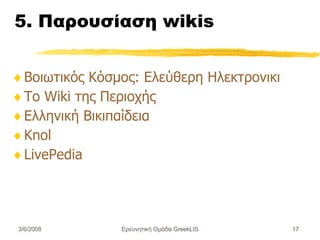 5. Παρουσίαση wikis Βοιωτικός Κόσμος: Ελεύθερη Ηλεκτρονική Εγκυκλοπαίδεια για τη Βοιωτία Το Wiki της Περιοχής  Ελληνική Βικιπαίδεια Knol  LivePedia Ερευνητική Ομάδα GreekLIS 3/6/2008 