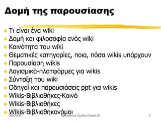 Δομή της παρουσίασης Τι είναι ένα wiki Δομή  και  φιλοσοφία  ενός  wiki Κοινότητα του  wiki Θεματικές κατηγορίες ,  ποια , πόσα wikis υπάρ χουν Παρουσίαση wikis  Λογισμικά-πλατφόρμες για wikis Σύνταξη του  wiki Οδηγοί και παρουσιάσεις  ppt  για  wikis Wikis-Βιβλιοθήκες-Κοινό Wikis- Βιβλιοθήκες Wikis- Βιβλιοθηκονόμοι Ερευνητική Ομάδα GreekLIS 3/6/2008 