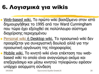 6. Λογισμικά για wikis Web-based wiki.  Το πρώτο wiki βασιζόμενο στον ιστό δημιουργήθηκε το 1995 από τον Ward Cunningham που τώρα έχει εξελιχθεί σε πολύπλευρο σύστημα διαχείρισης περιεχομένου  Personal wiki  ή Desktop wiki.  Το προσωπικό wiki δεν προορίζεται για συνεργατική δουλειά αλλά για την προσωπική οργάνωση της πληροφορίας  Mobile wiki.  Το κινητό wiki είναι επέκταση του web-based wiki το οποίο είναι αναγνώσιμο ακόμα και επεξεργάσιμο και μέσω κινητού τηλεφώνου εφόσον υπάρχει ασύρματη σύνδεση  Ερευνητική Ομάδα GreekLIS 3/6/2008 