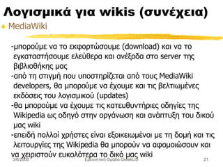 Λογισμικά για wikis ( συνέχεια) MediaWiki -μπορούμε να το εκφορτώσουμε (download) και να το εγκαταστήσουμε ελεύθερα και ανέξοδα στο server της βιβλιοθήκης μας  -από τη στιγμή που υποστηρίζεται από τους MediaWiki developers, θα μπορούμε να έχουμε και τις βελτιωμένες εκδόσεις του λογισμικού (updates)  -θα μπορούμε να έχουμε τις κατευθυντήριες οδηγίες της Wikipedia ως οδηγό στην οργάνωση και ανάπτυξη του δικού μας wiki  -επειδή πολλοί χρήστες είναι εξοικειωμένοι με τη δομή και τις λειτουργίες της Wikipedia θα μπορούν να αφομοιώσουν και να χειριστούν ευκολότερα το δικό μας wiki  Ερευνητική Ομάδα GreekLIS 3/6/2008 