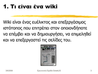 1. Τι είναι ένα wiki Wiki είναι ένας ευέλικτος και επεξεργάσιμος ιστότοπος που επιτρέπει στον οποιονδήποτε να επέμβει και να δημιουργήσει, να επιμεληθεί και να επεξεργαστεί τις σελίδες του. Ερευνητική Ομάδα GreekLIS 3/6/2008 