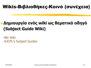 Wikis-Βιβλιοθήκες-Κοινό (συνέχεια) Δημιουργία ενός wiki ως θεματικό οδηγό (Subject Guide Wiki) - Biz Wiki - SJCPL’s Subject Guides Ερευνητική Ομάδα GreekLIS 3/6/2008 