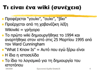 Τι είναι ένα  wiki ( συνέχεια) Προφέρεται “γουίκι”, “ ουίκι’’,  “βίκι” Προέρχεται από τη χαβανέζικη λέξη  Wikiwiki = γρήγορα Το πρώτο wiki  δημιουργήθηκε το 1994 και αναρτήθηκε στον ιστό  στις 25 Μαρτίου 1995   από τον Ward Cunningham  “ What I  K now Ιs” = Αυτό που εγώ ξέρω είναι Η ίδια η ιστοσελίδα  Το ίδιο το λογισμικό για τη δημιουργία του ιστοτόπου Ερευνητική Ομάδα GreekLIS 3/6/2008 