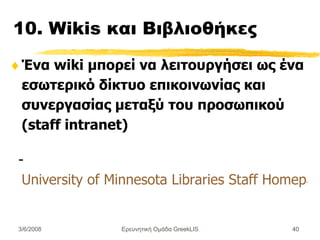 10. Wikis  και  Βιβλιοθήκες  Ένα wiki μπορεί να λειτουργήσει ως ένα εσωτερικό δίκτυο επικοινωνίας και συνεργασίας μεταξύ του προσωπικού (staff intranet) - University of Minnesota Libraries Staff Homepage Ερευνητική Ομάδα GreekLIS 3/6/2008 