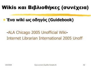 Wikis  και  Βιβλιοθήκες (συνέχεια) Ένα wiki ως οδηγός (Guidebook ) - ALA Chicago 2005 Unofficial Wiki - Internet Librarian International 2005 Unofficial Wiki Ερευνητική Ομάδα GreekLIS 3/6/2008 