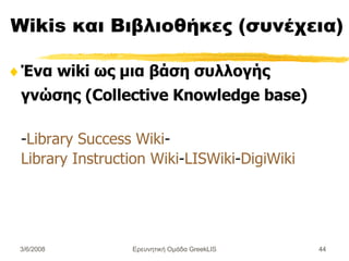 Wikis  και  Βιβλιοθήκες (συνέχεια) Ένα wiki ως μια βάση συλλογής γνώσης (Collective Knowledge base) - Library Success Wiki - Library Instruction Wiki - LISWiki - DigiWiki Ερευνητική Ομάδα GreekLIS 3/6/2008 