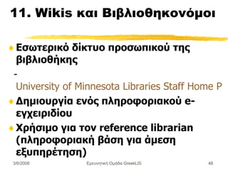 11. Wikis  και Βιβλιοθηκονόμοι Εσωτερικό δίκτυο προσωπικού της βιβλιοθήκης - University of Minnesota Libraries Staff Home Page Δημιουργία ενός πληροφοριακού e- εγχειριδίου Χρήσιμο για τον  reference librarian (πληροφοριακή βάση για άμεση εξυπηρέτηση) Ερευνητική Ομάδα GreekLIS 3/6/2008 