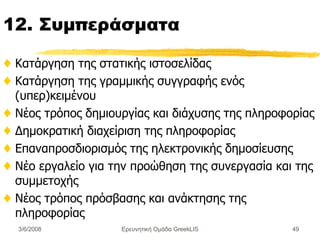 12.  Συμπεράσματα Κατάργηση της στατικής ιστοσελίδας Κατάργηση της γραμμικής συγγραφής ενός (υπερ)κειμένου Νέος τρόπος δημιουργίας και διάχυσης της πληροφορίας Δημοκρατική διαχείριση της πληροφορίας Επαναπροσδιορισμός της ηλεκτρονικής δημοσίευσης  Νέο εργαλείο για την προώθηση της συνεργασία   και της συμμετοχής  Νέος τρόπος πρόσβασης και ανάκτησης της πληροφορίας Ερευνητική Ομάδα GreekLIS 3/6/2008 