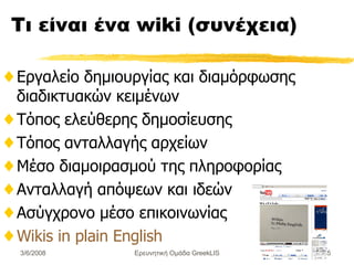 Τι είναι ένα  wiki ( συνέχεια) Εργαλείο δημιουργίας και διαμόρφωσης διαδικτυακών κειμένων Τόπος ελεύθερης δημοσίευσης Τόπος ανταλλαγής αρχείων Μέσο διαμοιρασμού της πληροφορίας Ανταλλαγή απόψεων και ιδεών Ασύγχρονο μέσο επικοινωνίας Wikis in plain English Ερευνητική Ομάδα GreekLIS 3/6/2008 