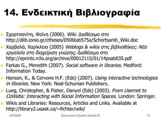 14. Ενδεικτική  Βιβλιογραφία Σχορτσανίτη, Φαίνη (2006).  Wiki.   Δ ιαθέσιμο στο  http://dlib.ionio.gr/ctheses/0506tab575a/Schortsaniti_Wiki.doc   Χαρβαλά, Χαρίκλεια (2005)  Weblogs & wikis στις βιβλιοθήκες: Νέα εργαλεία στη διαχείριση γνώσης;  Διαθέσιμο στο http://eprints.rclis.org/archive/00012115/01/14psab035.pdf Farkas G., Meredith (2007).  Social software in libraries . Medford :  Information Today. Hanson, K. , &  Cervone H.F. ( E ds) (2007).  Using interactive technologies in libraries . New York :  Neal-Schuman Publishers. Lueg, Christopher , &  Fisher, Danyel ( E ds) (2003).  From Usernet to CoWebs: Interacting with Social Information Spaces . London :  Springer.  Wikis and Libraries: Resources, Articles and Links .  Available at  http://library2.usask.ca/~fichter/wiki/  Ερευνητική Ομάδα GreekLIS 3/6/2008 