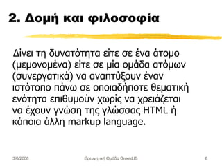 2. Δομή και φιλοσοφία Δίνει τη δυνατότητα  είτε σε ένα άτομο (μεμονομένα) είτε  σε μία ομάδα ατόμων (συνεργατικά) να αναπτύξουν έναν ιστότοπο πάνω σε οποιαδήποτε θεματική ενότητα επιθυμούν χωρίς να χρειάζεται να έχουν γνώση της γλώσσας HTML ή κάποια άλλη markup language. Ερευνητική Ομάδα GreekLIS 3/6/2008 