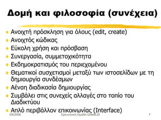 Δομή και φιλοσοφία (συνέχεια) Ανοιχτή πρόσκληση για όλους (edit, create) Ανοιχτός κώδικας  Εύκολη χρήση και πρόσβαση Συνεργασία, συμμετοχικότητα Εκδημοκρατισμός του περιεχομένου Θ εματικοί συσχετισμοί μεταξύ των ιστοσελίδων με τη δημιουργία  συνδέσμων Αέναη  διαδικασία δημιουργίας  Συμβάλει  στις συνεχείς αλλαγές στο τοπίο του  Δ ιαδικτύου Απλό περιβάλλον επικοινωνίας ( Interface) Ερευνητική Ομάδα GreekLIS 3/6/2008 