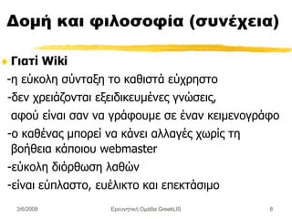 Δομή και φιλοσοφία (συνέχεια) Γιατί Wiki - η εύκολη σύνταξη το καθιστά εύχρηστο - δεν χρειάζονται εξειδικευμένες γνώσεις,  αφού είναι σαν να γράφουμε σε έναν κειμενογράφο  -ο καθένας μπορεί να κάνει αλλαγές χωρίς τη βοήθεια κάποιου webmaster -εύκολη διόρθωση λαθών -είναι εύπλαστο, ευέλικτο και επεκτάσιμο Ερευνητική Ομάδα GreekLIS 3/6/2008 