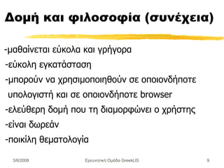 Δομή και φιλοσοφία (συνέχεια) -μαθαίνεται εύκολα και γρήγορα - εύκολη εγκατάσταση -μπορούν να χρησιμοποιηθούν σε οποι ο νδήποτε υπολογιστή και σε οποιονδήποτε b r owser  - ελ εύ θερη δομή που τη διαμορφώνει ο χρήστης - είναι δωρεάν - ποικίλη θεματολογία Ερευνητική Ομάδα GreekLIS 3/6/2008 