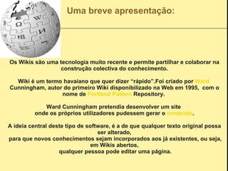 Uma breve apresentação: Os Wikis são uma tecnologia muito recente e permite partilhar e colaborar na construção colectiva do conhecimento. Wiki é um termo havaiano que quer dizer “rápido”.Foi criado por  Ward   Cunningham , autor do primeiro Wiki disponibilizado na Web em 1995,  com o nome de  Portland   Pattern   Repository .  Ward Cunningham pretendia desenvolver um site  onde os próprios utilizadores pudessem gerar o  conteúdo . A ideia central deste tipo de software, é a de que qualquer texto original possa ser alterado, para que novos conhecimentos sejam incorporados aos já existentes, ou seja, em Wikis abertos, qualquer pessoa pode editar uma página. 